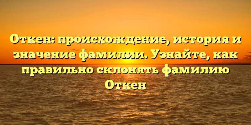 Откен: происхождение, история и значение фамилии. Узнайте, как правильно склонять фамилию Откен