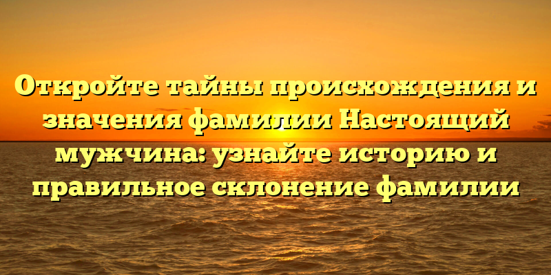 Откройте тайны происхождения и значения фамилии Настоящий мужчина: узнайте историю и правильное склонение фамилии