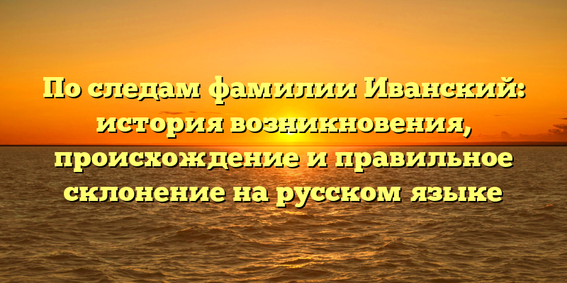 По следам фамилии Иванский: история возникновения, происхождение и правильное склонение на русском языке