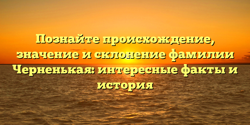 Познайте происхождение, значение и склонение фамилии Черненькая: интересные факты и история