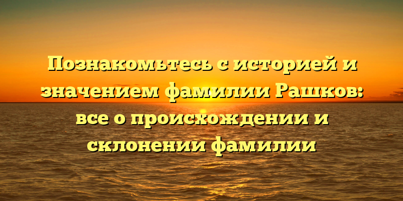 Познакомьтесь с историей и значением фамилии Рашков: все о происхождении и склонении фамилии