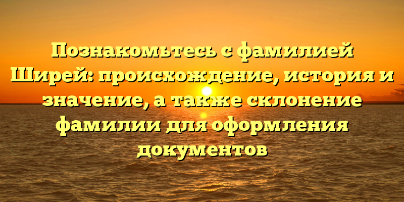 Познакомьтесь с фамилией Ширей: происхождение, история и значение, а также склонение фамилии для оформления документов