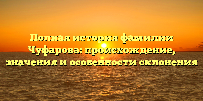 Полная история фамилии Чуфарова: происхождение, значения и особенности склонения