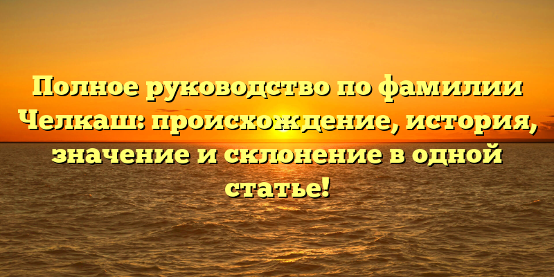 Полное руководство по фамилии Челкаш: происхождение, история, значение и склонение в одной статье!