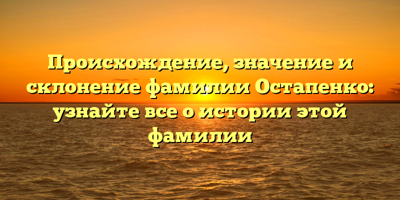 Происхождение, значение и склонение фамилии Остапенко: узнайте все о истории этой фамилии