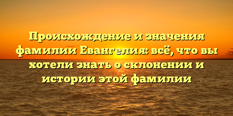 Происхождение и значения фамилии Евангелия: всё, что вы хотели знать о склонении и истории этой фамилии