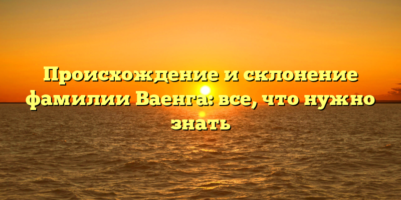 Происхождение и склонение фамилии Ваенга: все, что нужно знать