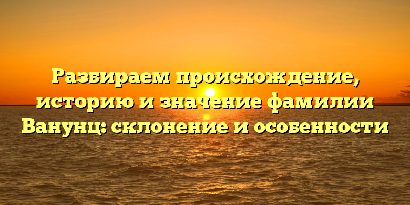 Разбираем происхождение, историю и значение фамилии Ванунц: склонение и особенности