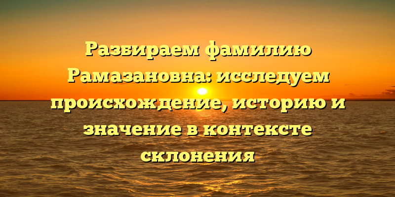 Разбираем фамилию Рамазановна: исследуем происхождение, историю и значение в контексте склонения