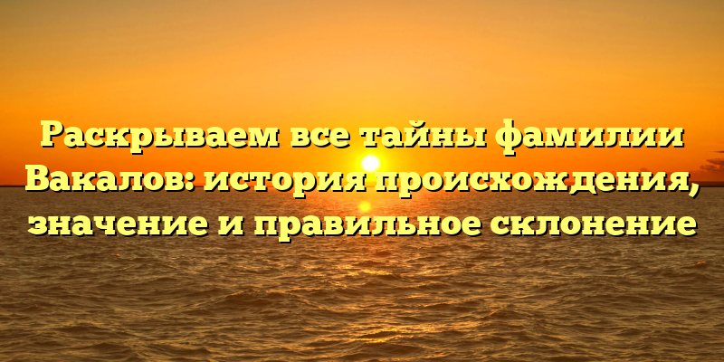 Раскрываем все тайны фамилии Вакалов: история происхождения, значение и правильное склонение