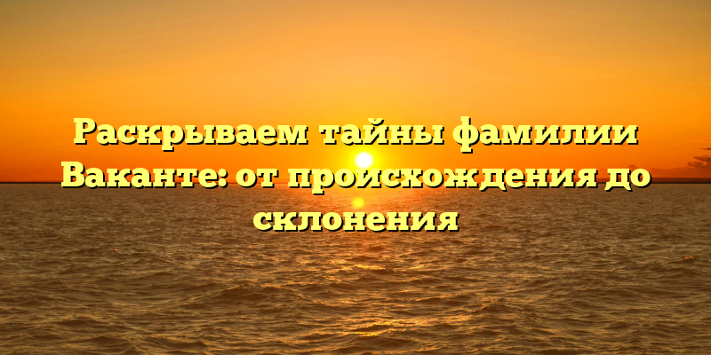 Раскрываем тайны фамилии Ваканте: от происхождения до склонения