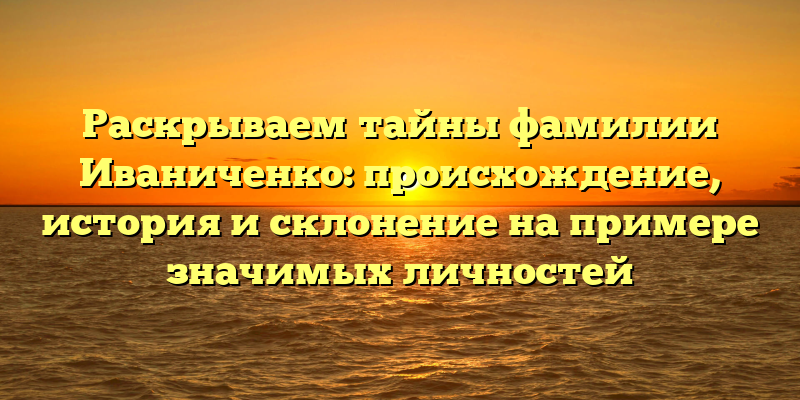 Раскрываем тайны фамилии Иваниченко: происхождение, история и склонение на примере значимых личностей