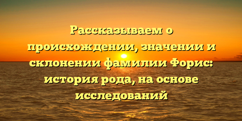 Рассказываем о происхождении, значении и склонении фамилии Форис: история рода, на основе исследований