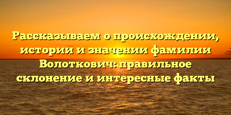 Рассказываем о происхождении, истории и значении фамилии Волоткович: правильное склонение и интересные факты
