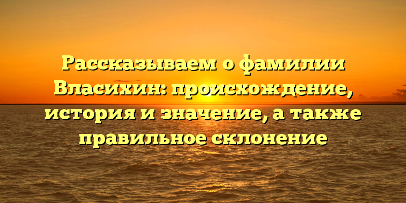 Рассказываем о фамилии Власихин: происхождение, история и значение, а также правильное склонение
