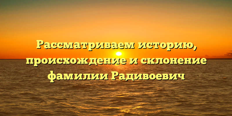 Рассматриваем историю, происхождение и склонение фамилии Радивоевич