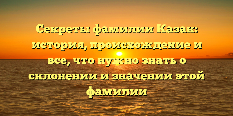 Секреты фамилии Казак: история, происхождение и все, что нужно знать о склонении и значении этой фамилии