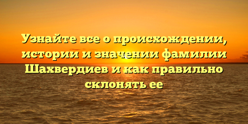 Узнайте все о происхождении, истории и значении фамилии Шахвердиев и как правильно склонять ее