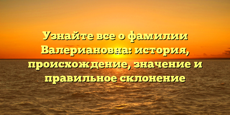 Узнайте все о фамилии Валериановна: история, происхождение, значение и правильное склонение