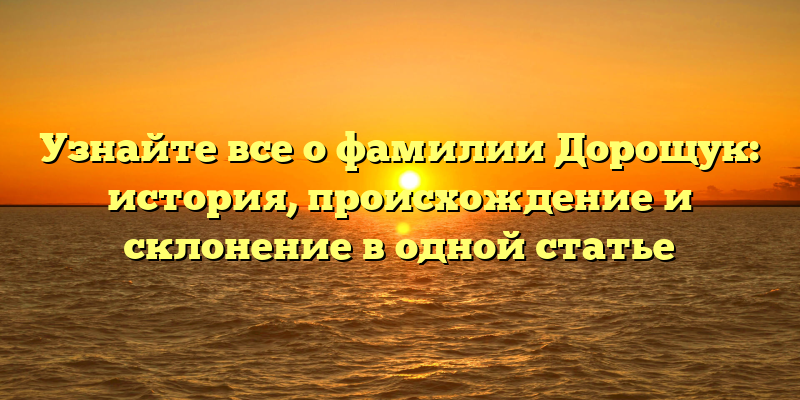 Узнайте все о фамилии Дорощук: история, происхождение и склонение в одной статье