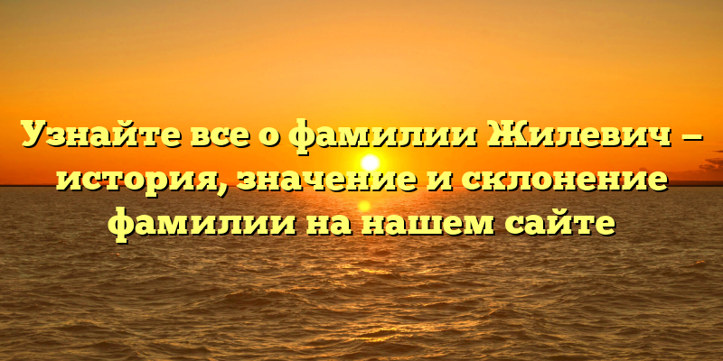 Узнайте все о фамилии Жилевич — история, значение и склонение фамилии на нашем сайте