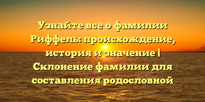 Узнайте все о фамилии Риффель: происхождение, история и значение | Склонение фамилии для составления родословной