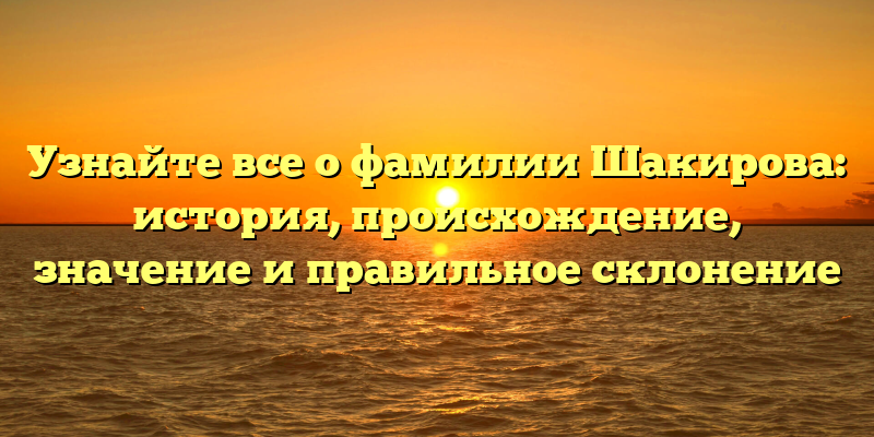 Узнайте все о фамилии Шакирова: история, происхождение, значение и правильное склонение