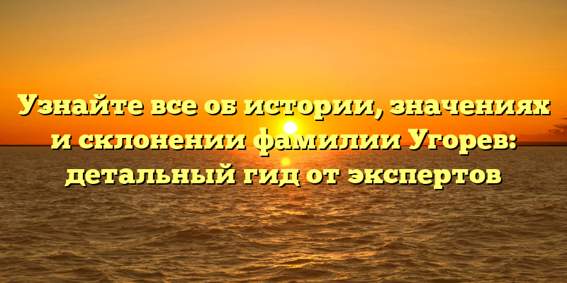 Узнайте все об истории, значениях и склонении фамилии Угорев: детальный гид от экспертов