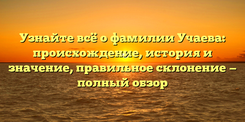 Узнайте всё о фамилии Учаева: происхождение, история и значение, правильное склонение — полный обзор