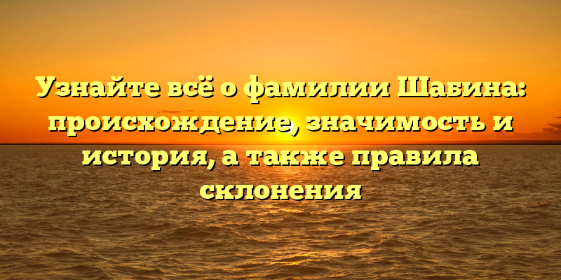 Узнайте всё о фамилии Шабина: происхождение, значимость и история, а также правила склонения
