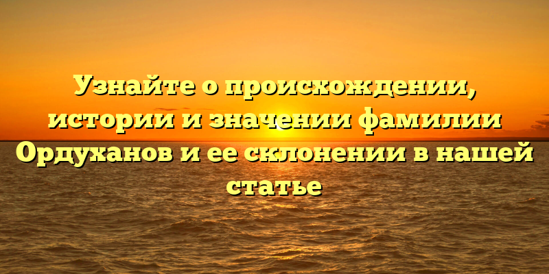 Узнайте о происхождении, истории и значении фамилии Ордуханов и ее склонении в нашей статье