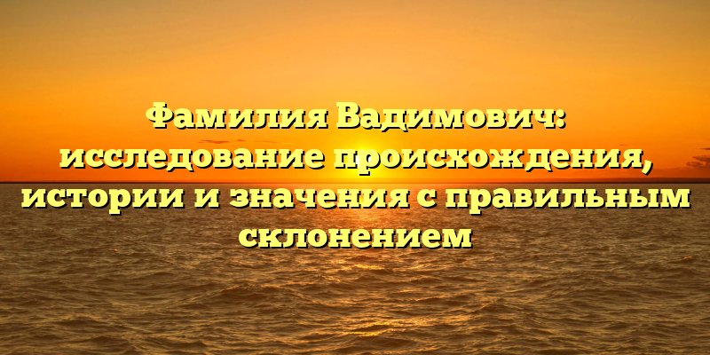 Фамилия Вадимович: исследование происхождения, истории и значения с правильным склонением