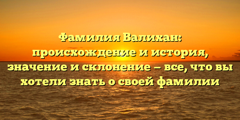 Фамилия Валихан: происхождение и история, значение и склонение — все, что вы хотели знать о своей фамилии