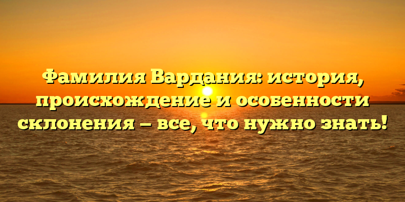 Фамилия Вардания: история, происхождение и особенности склонения — все, что нужно знать!
