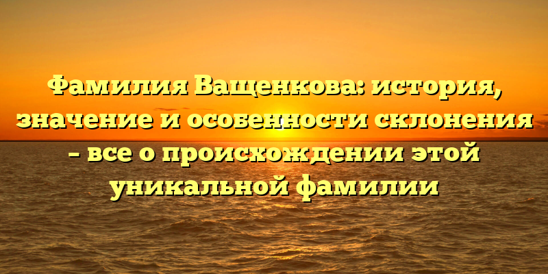 Фамилия Ващенкова: история, значение и особенности склонения – все о происхождении этой уникальной фамилии