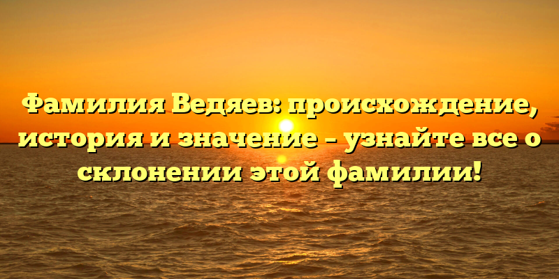 Фамилия Ведяев: происхождение, история и значение – узнайте все о склонении этой фамилии!