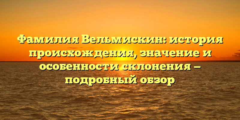 Фамилия Вельмискин: история происхождения, значение и особенности склонения — подробный обзор