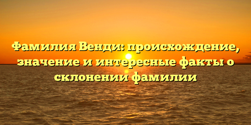Фамилия Венди: происхождение, значение и интересные факты о склонении фамилии