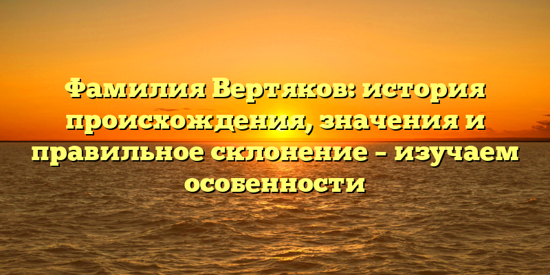 Фамилия Вертяков: история происхождения, значения и правильное склонение – изучаем особенности
