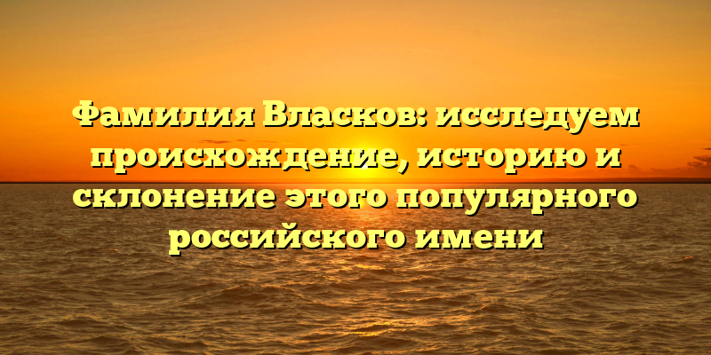 Фамилия Власков: исследуем происхождение, историю и склонение этого популярного российского имени