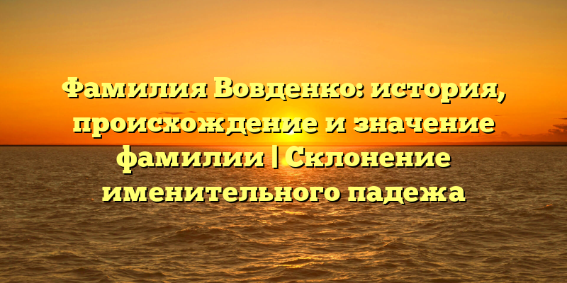 Фамилия Вовденко: история, происхождение и значение фамилии | Склонение именительного падежа