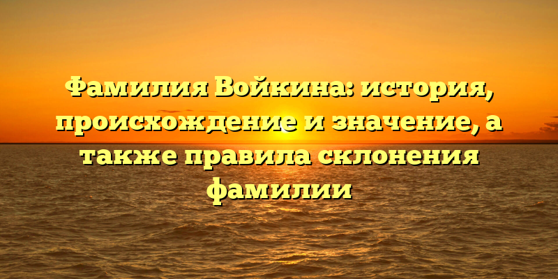 Фамилия Войкина: история, происхождение и значение, а также правила склонения фамилии