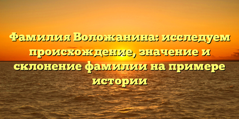 Фамилия Воложанина: исследуем происхождение, значение и склонение фамилии на примере истории