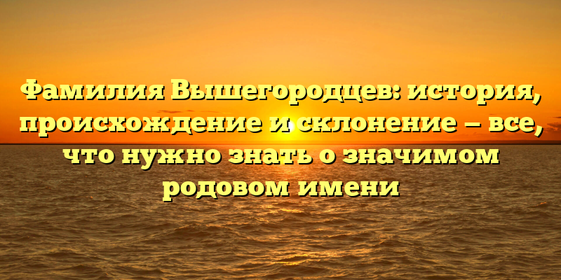 Фамилия Вышегородцев: история, происхождение и склонение — все, что нужно знать о значимом родовом имени