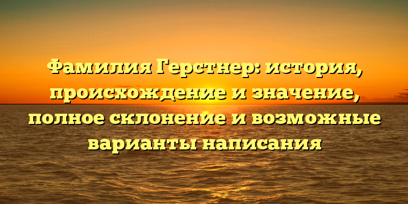 Фамилия Герстнер: история, происхождение и значение, полное склонение и возможные варианты написания