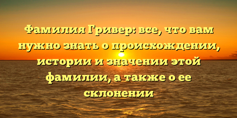 Фамилия Гривер: все, что вам нужно знать о происхождении, истории и значении этой фамилии, а также о ее склонении