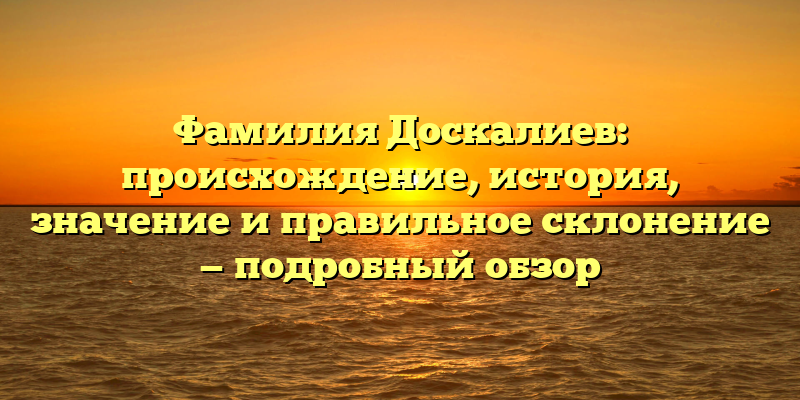 Фамилия Доскалиев: происхождение, история, значение и правильное склонение — подробный обзор