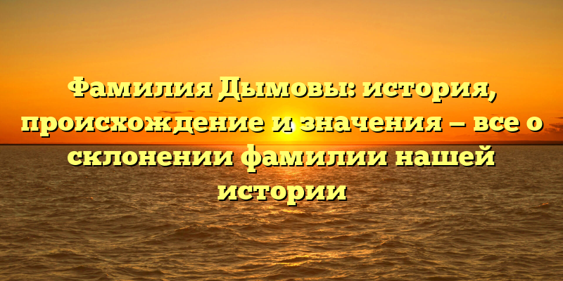 Фамилия Дымовы: история, происхождение и значения — все о склонении фамилии нашей истории