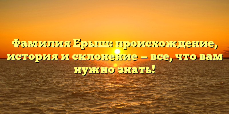 Фамилия Ерыш: происхождение, история и склонение — все, что вам нужно знать!