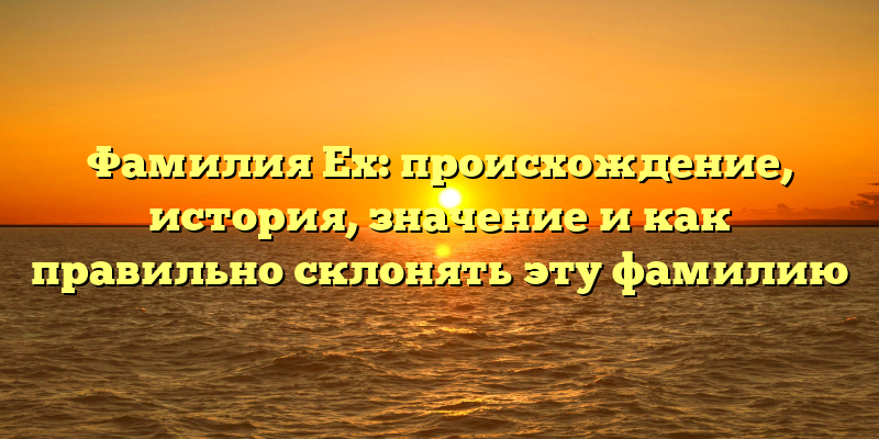 Фамилия Ех: происхождение, история, значение и как правильно склонять эту фамилию